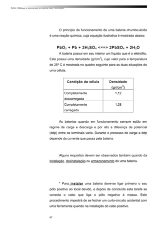Curso: Instalação e Manutenção de Sistema Solar Fotovoltaico.
O princípio de funcionamento de uma bateria chumbo-ácido
é uma reação química, cuja equação ilustrativa é mostrada abaixo.
PbO2 + Pb + 2H2SO4 <==> 2PbSO4 + 2H2O
A bateria possui em seu interior um líquido que é o eletrólito.
Este possui uma densidade (gr/cm
3
), cujo valor para a temperatura
de 25º C é mostrada no quadro seguinte para as duas situações de
uma célula.
Condição da célula Densidade
(gr/cm
3
)
Completamente
descarregada
1,12
Completamente
carregada
1,28
As baterias quando em funcionamento sempre estão em
regime de carga e descarga e por isto a diferença de potencial
(ddp) entre os terminais varia. Durante o processo de carga a ddp
depende da corrente que passa pela bateria.
Alguns requisitos devem ser observados também quando da
instalação, desinstalação ou armazenamento de uma bateria.
* Para instalar uma bateria deve-se ligar primeiro o seu
pólo positivo ao local devido, e depois de concluída esta tarefa se
conecta o cabo que liga o pólo negativo à massa. Este
procedimento impedirá de se fechar um curto-circuito acidental com
uma ferramenta quando na instalação do cabo positivo.
67
 