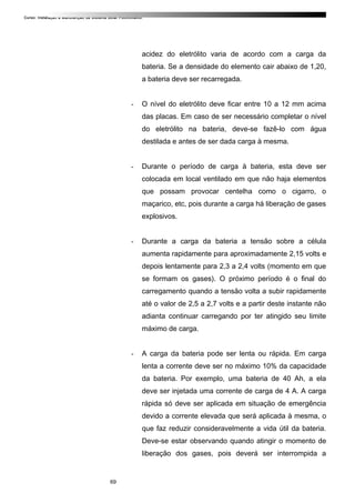 Curso: Instalação e Manutenção de Sistema Solar Fotovoltaico.
acidez do eletrólito varia de acordo com a carga da
bateria. Se a densidade do elemento cair abaixo de 1,20,
a bateria deve ser recarregada.
- O nível do eletrólito deve ficar entre 10 a 12 mm acima
das placas. Em caso de ser necessário completar o nível
do eletrólito na bateria, deve-se fazê-lo com água
destilada e antes de ser dada carga à mesma.
- Durante o período de carga à bateria, esta deve ser
colocada em local ventilado em que não haja elementos
que possam provocar centelha como o cigarro, o
maçarico, etc, pois durante a carga há liberação de gases
explosivos.
- Durante a carga da bateria a tensão sobre a célula
aumenta rapidamente para aproximadamente 2,15 volts e
depois lentamente para 2,3 a 2,4 volts (momento em que
se formam os gases). O próximo período é o final do
carregamento quando a tensão volta a subir rapidamente
até o valor de 2,5 a 2,7 volts e a partir deste instante não
adianta continuar carregando por ter atingido seu limite
máximo de carga.
- A carga da bateria pode ser lenta ou rápida. Em carga
lenta a corrente deve ser no máximo 10% da capacidade
da bateria. Por exemplo, uma bateria de 40 Ah, a ela
deve ser injetada uma corrente de carga de 4 A. A carga
rápida só deve ser aplicada em situação de emergência
devido a corrente elevada que será aplicada à mesma, o
que faz reduzir consideravelmente a vida útil da bateria.
Deve-se estar observando quando atingir o momento de
liberação dos gases, pois deverá ser interrompida a
69
 