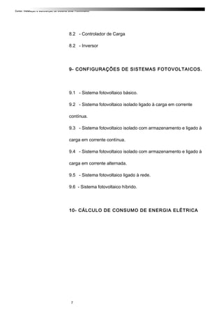 Curso: Instalação e Manutenção de Sistema Solar Fotovoltaico.
8.2 - Controlador de Carga
8.2 - Inversor
9- CONFIGURAÇÕES DE SISTEMAS FOTOVOLTAICOS.
9.1 - Sistema fotovoltaico básico.
9.2 - Sistema fotovoltaico isolado ligado à carga em corrente
contínua.
9.3 - Sistema fotovoltaico isolado com armazenamento e ligado à
carga em corrente contínua.
9.4 - Sistema fotovoltaico isolado com armazenamento e ligado à
carga em corrente alternada.
9.5 - Sistema fotovoltaico ligado à rede.
9.6 - Sistema fotovoltaico híbrido.
10- CÁLCULO DE CONSUMO DE ENERGIA ELÉTRICA
7
 