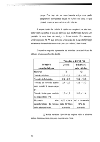 Curso: Instalação e Manutenção de Sistema Solar Fotovoltaico.
carga. Em caso de ser uma bateria antiga esta pode
desprender compostos ativos no fundo da caixa o que
poderá provocar um curto-circuito interno.
A capacidade da bateria é dada em ampèr-hora, ou seja,
este valor especifica a taxa de corrente que ela fornece durante um
período de uma hora de serviço ou fornecimento. Por exemplo,
uma bateria de 40 Ah que alimenta uma carga de 5 A pode fornecer
esta corrente continuamente num período máximo de 8 horas.
O quadro seguinte apresenta as tensões características de
células e baterias chumbo-ácido.
Tensões
características
Tensões a 20 ºC (V)
Célula Bateria c/
seis células
Nominal 2 12
Tensão máxima 2,3 – 2,5 13,8 – 15,0
Tensão de flutuação 2,2 – 2,3 13,2 – 13,8
Tensão de circuito aberto
com tensão à plena carga
(*)
2,1 – 2,2 12,6 – 13,2
Tensão limite para medida
da capacidade (**)
1,8 – 1,9 10,8 – 11,4
Mudança das
características de tensão
com a temperatura.
-0,05 V para
cada 10 ºC de
aumento.
-0,3 V para cada
10ºC de
aumento.
(*) Estas tensões aplicam-se depois que o sistema
esteja desconectado por pelo menos uma hora.
70
 
