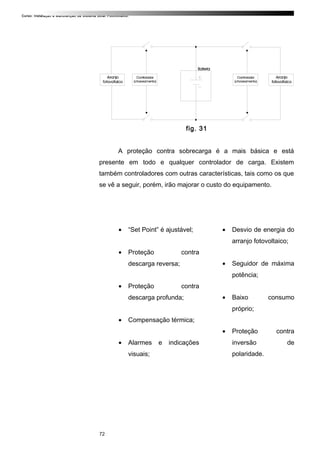 Curso: Instalação e Manutenção de Sistema Solar Fotovoltaico.
fig. 31
A proteção contra sobrecarga é a mais básica e está
presente em todo e qualquer controlador de carga. Existem
também controladores com outras características, tais como os que
se vê a seguir, porém, irão majorar o custo do equipamento.
• “Set Point” é ajustável;
• Proteção contra
descarga reversa;
• Proteção contra
descarga profunda;
• Compensação térmica;
• Alarmes e indicações
visuais;
• Desvio de energia do
arranjo fotovoltaico;
• Seguidor de máxima
potência;
• Baixo consumo
próprio;
• Proteção contra
inversão de
polaridade.
72
 