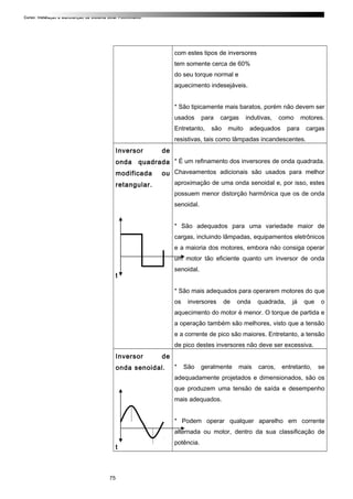 Curso: Instalação e Manutenção de Sistema Solar Fotovoltaico.
com estes tipos de inversores
tem somente cerca de 60%
do seu torque normal e
aquecimento indesejáveis.
* São tipicamente mais baratos, porém não devem ser
usados para cargas indutivas, como motores.
Entretanto, são muito adequados para cargas
resistivas, tais como lâmpadas incandescentes.
Inversor de
onda quadrada
modificada ou
retangular.
t
* É um refinamento dos inversores de onda quadrada.
Chaveamentos adicionais são usados para melhor
aproximação de uma onda senoidal e, por isso, estes
possuem menor distorção harmônica que os de onda
senoidal.
* São adequados para uma variedade maior de
cargas, incluindo lâmpadas, equipamentos eletrônicos
e a maioria dos motores, embora não consiga operar
um motor tão eficiente quanto um inversor de onda
senoidal.
* São mais adequados para operarem motores do que
os inversores de onda quadrada, já que o
aquecimento do motor é menor. O torque de partida e
a operação também são melhores, visto que a tensão
e a corrente de pico são maiores. Entretanto, a tensão
de pico destes inversores não deve ser excessiva.
Inversor de
onda senoidal.
t
* São geralmente mais caros, entretanto, se
adequadamente projetados e dimensionados, são os
que produzem uma tensão de saída e desempenho
mais adequados.
* Podem operar qualquer aparelho em corrente
alternada ou motor, dentro da sua classificação de
potência.
75
 