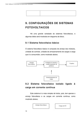 Curso: Instalação e Manutenção de Sistema Solar Fotovoltaico.
9. CONFIGURAÇÕES DE SISTEMAS
FOTOVOLTAICOS
Há uma grande variedade de sistemas fotovoltaicos, e
algumas delas será mostrada em diagrama de bloco.
9.1 Sistema fotovoltaico básico
O sistema fotovoltaico básico é composto de arranjo dos módulos,
unidade de controle, unidade de armazenamento de cargas e carga
que é o consumidor, como mostrado abaixo.
9.2 Sistema fotovoltaico isolado ligado à
carga em corrente contínua
Este sistema é o mais simples de todos, pois, tem apenas o
arranjo fotovoltaico e as cargas em corrente contínua, como
mostrado abaixo.
76
Unidade de controle e
condicionamento de
potência.
Arranjo
fotovoltaico.
Usuário.
Armazenamento de
carga.
Arranjo fotovoltaico
Carga em CC
 