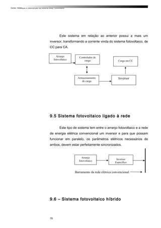 Curso: Instalação e Manutenção de Sistema Solar Fotovoltaico.
Este sistema em relação ao anterior possui a mais um
inversor, transformando a corrente vinda do sistema fotovoltaico, de
CC para CA.
9.5 Sistema fotovoltaico ligado à rede
Este tipo de sistema tem entre o arranjo fotovoltaico e a rede
de energia elétrica convencional um inversor e para que possam
funcionar em paralelo, os parâmetros elétricos necessários de
ambos, devem estar perfeitamente sincronizados.
Barramento da rede elétrica convencional.
9.6 – Sistema fotovoltaico híbrido
78
Arranjo
fotovoltaico
Inversor
Específico
Arranjo
fotovoltaico
Controlador de
carga Carga em CC
Armazenamento
de carga
Inversor
 