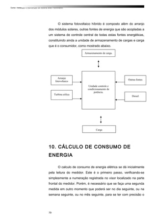 Curso: Instalação e Manutenção de Sistema Solar Fotovoltaico.
O sistema fotovoltaico híbrido é composto além do arranjo
dos módulos solares, outras fontes de energia que são acopladas a
um sistema de controle central de todas estas fontes energéticas,
constituindo ainda a unidade de armazenamento de cargas e carga
que é o consumidor, como mostrado abaixo.
10. CÁLCULO DE CONSUMO DE
ENERGIA
O calculo de consumo de energia elétrica se dá inicialmente
pela leitura do medidor. Este é o primeiro passo, verificando-se
simplesmente a numeração registrada no visor localizado na parte
frontal do medidor. Porém, é necessário que se faça uma segunda
medida em outro momento que poderá ser no dia seguinte, ou na
semana seguinte, ou no mês seguinte, para se ter com precisão o
79
Armazenamento de carga.
Unidade controle e
condicionamento de
potência.
Arranjo
fotovoltaico
Turbina eólica
Carga
Outras fontes
Diesel
 