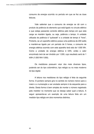 Curso: Instalação e Manutenção de Sistema Solar Fotovoltaico.
consumo de energia ocorrido no período em que se fez as duas
leituras.
Vale salientar que o consumo de energia se dá com o
produto da potência do elemento que está ligado no circuito elétrico
e que esteja passando corrente elétrica pelo tempo em que esta
carga se mantém ligada, ou seja, potência x tempo. A unidade
utilizada de potência é “quilowatt” e a unidade de tempo é “hora”.
Portanto, se um aparelho elétrico possui uma potência de 200 watts
e mantém-se ligado por um período de 5 horas, o consumo de
energia elétrica ocorrido com este aparelho terá sido de 1.000 Wh.
Como a unidade de energia elétrica é kWh, então o valor
encontrado terá de ser dividido por 1.000, cujo resultado será de 1
kWh (1.000 Wh/1.000).
Os medidores possuem visor dos mais diversos tipos,
podendo ser do tipo ciclométrico, tipo relógio ou no mais moderno
do tipo digital.
A leitura nos medidores do tipo relógio é feita da seguinte
forma. O ponteiro sempre gira no sentido do número menor para o
maior e a numeração a ser anotada sempre é da esquerda para a
direita. Desta forma é bem simples de montar o número registrado
pelo medidor no momento que se deseja saber qual a leitura. A
seguir apresenta-se um exemplo de uma leitura feita em um
medidor tipo relógio em dois momentos distintos.
80
 