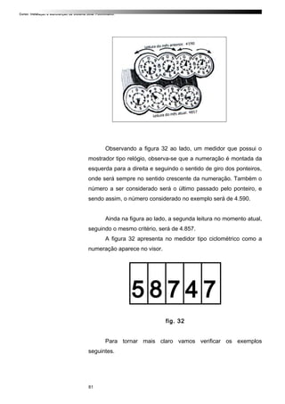 Curso: Instalação e Manutenção de Sistema Solar Fotovoltaico.
Observando a figura 32 ao lado, um medidor que possui o
mostrador tipo relógio, observa-se que a numeração é montada da
esquerda para a direita e seguindo o sentido de giro dos ponteiros,
onde será sempre no sentido crescente da numeração. Também o
número a ser considerado será o último passado pelo ponteiro, e
sendo assim, o número considerado no exemplo será de 4.590.
Ainda na figura ao lado, a segunda leitura no momento atual,
seguindo o mesmo critério, será de 4.857.
A figura 32 apresenta no medidor tipo ciclométrico como a
numeração aparece no visor.
5 8 7 4 7
fig. 32
Para tornar mais claro vamos verificar os exemplos
seguintes.
81
 