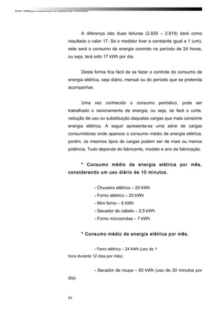 Curso: Instalação e Manutenção de Sistema Solar Fotovoltaico.
A diferença das duas leituras (2.835 – 2.818) dará como
resultado o valor 17. Se o medidor tiver a constante igual a 1 (um),
este será o consumo de energia ocorrido no período de 24 horas,
ou seja, terá sido 17 kWh por dia.
Desta forma fica fácil de se fazer o controle do consumo de
energia elétrica, seja diário, mensal ou do período que se pretenda
acompanhar.
Uma vez conhecido o consumo periódico, pode ser
trabalhado o racionamento de energia, ou seja, se fará o corte,
redução de uso ou substituição daquelas cargas que mais consome
energia elétrica. A seguir apresenta-se uma série de cargas
consumidoras onde aparece o consumo médio de energia elétrica,
porém, os mesmos tipos de cargas podem ser de mais ou menos
potência. Tudo depende do fabricante, modelo e ano de fabricação.
* Consumo médio de energia elétrica por mês,
considerando um uso diário de 10 minutos.
- Chuveiro elétrico – 20 kWh
- Forno elétrico – 20 kWh
- Mini forno – 5 kWh
- Secador de cabelo – 2,5 kWh
- Forno microondas – 7 kWh
* Consumo médio de energia elétrica por mês.
- Ferro elétrico – 24 kWh (uso de 1
hora durante 12 dias por mês)
- Secador de roupa – 60 kWh (uso de 30 minutos por
dia)
83
 