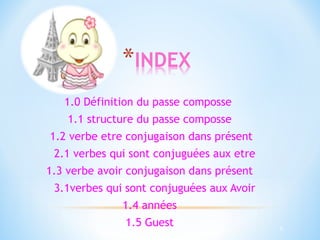 5 
1.0 Définition du passe composse 
1.1 structure du passe composse 
1.2 verbe etre conjugaison dans présent 
2.1 verbes qui sont conjuguées aux etre 
1.3 verbe avoir conjugaison dans présent 
3.1verbes qui sont conjuguées aux Avoir 
1.4 années 
1.5 Guest 
 
