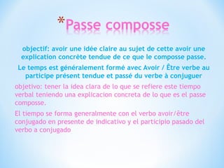 objectif: avoir une idée claire au sujet de cette avoir une 
explication concrète tendue de ce que le composse passe. 
Le temps est généralement formé avec Avoir / Être verbe au 
participe présent tendue et passé du verbe à conjuguer 
objetivo: tener la idea clara de lo que se refiere este tiempo 
verbal teniendo una explicacion concreta de lo que es el passe 
composse. 
El tiempo se forma generalmente con el verbo avoir/être 
conjugado en presente de indicativo y el participio pasado del 
verbo a conjugado 
 
