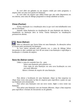 Se você abrir um gabarito ou um arquivo criado por outro programa, o
arquivo abre em uma nova janela de ilustração.
Se você abrir um arquivo que utiliza fontes que não estão disponíveis em
seu sistema, uma caixa de diálogo perguntará se deseja substituir as fontes.

Close (Fechar)
Fecha a ilustração ou a visualização ativa (a que você está trabalhando) sem
sair do FreeHand.
Quando várias ilustrações ou visualizações de uma ilustração são abertas, a
visualização ou ilustração ativa se fecha. Outras ilustrações ou visualizações
permanecem abertas.

Save (Salvar)
Salva as alterações que forem feitas em uma ilustração. As alterações salvas
se tornam parte permanente da ilustração.
Se você estiver salvando pela primeira vez, a caixa de diálogo Salvar
documento se abre, pedindo que você dê um nome à sua ilustração e especifique a
localização e o formato do arquivo.

Save As (Salvar como)
Utilize a caixa de comando Save As... para:

Salvar uma ilustração pela primeira vez.

Criar cópia de uma ilustração em uma nova localização ou com
um nome diferente.
 Alterar o formato de arquivo de uma ilustração.

Para alterar a localização de uma ilustração, clique na lista suspensa ou
clique duas vezes uma pasta na lista de arquivos para especificar a pasta em que
sua ilustração será armazenada.
Para salvar uma ilustração com um novo nome, digite o novo nome sua
ilustração.
Para salvar uma ilustração com um formato diferente, clique a lista suspensa
para especificar o formato do documento ou do gabarito.

10

 