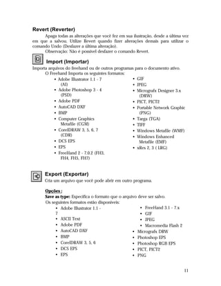 Revert (Reverter)
Apaga todas as alterações que você fez em sua ilustração, desde a última vez
em que a salvou. Utilize Revert quando fizer alterações demais para utilizar o
comando Undo (Desfazer a última alteração).
Observação: Não é possível desfazer o comando Revert.

Import (Importar)
Importa arquivos do freehand ou de outros programas para o documento ativo.
O Freehand Importa os seguintes formatos:
• GIF
• Adobe Illustrator 1.1 - 7
(AI)
• JPEG
• Adobe Photoshop 3 - 4
• Micrografx Designer 3.x
(PSD)
(DRW)
• Adobe PDF
• PICT, PICT2
• AutoCAD DXF
• Portable Network Graphic
• BMP
(PNG)
• Computer Graphics
• Targa (TGA)
Metafile (CGM)
• TIFF
• CorelDRAW 3, 5, 6, 7
• Windows Metafile (WMF)
(CDR)
• Windows Enhanced
• DCS EPS
Metafile (EMF)
• EPS
• xRes 2, 3 ( LRG)
• FreeHand 2 - 7.0.2 (FH3,
FH4, FH5, FH7)

Export (Exportar)
Cria um arquivo que você pode abrir em outro programa.
Opções :
Save as type: Especifica o formato que o arquivo deve ser salvo.
Os seguintes formatos estão disponíveis:
• FreeHand 3.1 - 7.x
• Adobe Illustrator 1.1 7
• GIF
• ASCII Text
• JPEG
• Adobe PDF
• Macromedia Flash 2
• AutoCAD DXF
• Micrografx DRW
• BMP
• Photoshop EPS
• CorelDRAW 3, 5, 6
• Photoshop RGB EPS
• DCS EPS
• PICT, PICT2
• EPS
• PNG

11

 