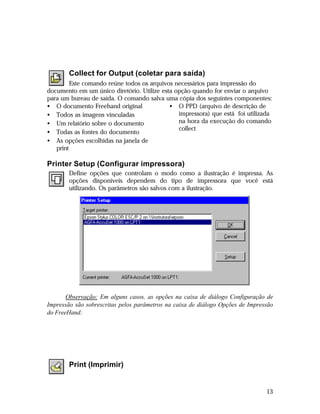 Collect for Output (coletar para saída)
Este comando reúne todos os arquivos necessários para impressão do
documento em um único diretório. Utilize esta opção quando for enviar o arquivo
para um bureau de saída. O comando salva uma cópia dos seguintes componentes:
• O documento Freehand original
• O PPD (arquivo de descrição de
impressora) que está foi utilizada
• Todos as imagens vinculadas
na hora da execução do comando
• Um relatório sobre o documento
collect
• Todas as fontes do documento
• As opções escolhidas na janela de
print

Printer Setup (Configurar impressora)
Define opções que controlam o modo como a ilustração é impressa. As
opções disponíveis dependem do tipo de impressora que você está
utilizando. Os parâmetros são salvos com a ilustração.

Observação: Em alguns casos, as opções na caixa de diálogo Configuração de
Impressão são sobrescritas pelos parâmetros na caixa de diálogo Opções de Impressão
do FreeHand:

Print (Imprimir)

13

 
