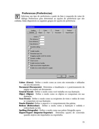 Preferences (Preferências)
Seleciona um tipo de preferência a partir da lista à esquerda da caixa de
diálogo Preferences para determinar as opções de preferência que são
exibidas. Estão disponíveis os seguintes grupos de opções de preferência:

Colors (Cores): Define o modo como as cores são nomeadas e utilizadas
em seu documento.
Document (Documento): Determina a visualização e o posicionamento da
página ao reabrir um documento.
General (Geral): Define o modo como você trabalha em sua ilustração.
Object (Objeto): Define o modo como os objetos se comportam em sua
ilustração.
Text (Texto): Define o modo como os recipientes de texto e estilos de texto
se comportam em sua ilustração.
Panels (Painéis): Define o aspecto e o comportamento das paletas.
Redraw (Redesenhar): Define o modo como a ilustração é exibida e
redesenhada na tela.
Spelling (Ortografia): Define o modo como sua paleta Ortografia opera.
Import/Export (Importar/Exportar): Determina opções de conversão
quando arqivos são importados ou exportados.

15

 