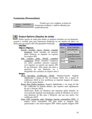 Customize (Personalizar)
Permite que você configure as barras de
ferramentas (toolbars) e atalhos utilizados por
teclado(shortcuts).

Output Options (Opções de saída)
Define opções de saída para definir os atributos incluídos em sua ilustração,
quando é enviado para uma impressora PostScript ou um arquivo de disco, ou
ainda para um arquivo EPS (Encapsulated PostScript).
OPÇÕES:
Objects (Objetos):
Include invisible layers (Incluir camadas
invisíveis): Inclui camadas em primeiro
plano invisíveis ao imprimir ou exportar
um arquivo EPS.
Split complex paths (Dividir caminhos
complexos): Divide caminhos complexos
em vários caminhos menores enquanto
você imprime ou exporta um arquivo EPS
de sua ilustração. (Esta opção não altera a
aparência de sua ilustração ou a
integridade dos caminhos no arquivo salvo.)
Images
ASCII Encoding (Codificação ASCII): Imprime/exporta imagens
digitalizadas e mapas de bits em formato ASCII. Use a opção de
codificação ASCII se tiver problemas ao imprimir imagens de mapas
de bits na opção binária.
Binary Data (Dados binários): Imagens digitalizadas e em mapa de bits
são codificadas no formato Binário, que imprime mais rapidamente
do que o formato ASCII.
Observação: Redes do Windows não suportam dados binários. Se
você pretende imprimir uma ilustração a partir do Windows ou mover
uma ilustração do Mac para o Windows, não use esta opção. Use
codificação ASCII.
None (OPI comments only) (Nenhum (apenas comentários OPI)): O
arquivo inclui comentários OPI para todas as imagens TIFF
posicionadas e não inclui imagens TIFF. Utilize quando imagens TIFF

16

 