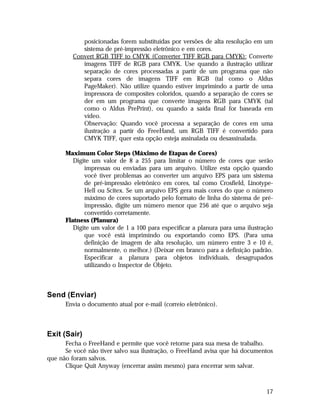 posicionadas forem substituídas por versões de alta resolução em um
sistema de pré-impressão eletrônico e em cores.
Convert RGB TIFF to CMYK (Converter TIFF RGB para CMYK): Converte
imagens TIFF de RGB para CMYK. Use quando a ilustração utilizar
separação de cores processadas a partir de um programa que não
separa cores de imagens TIFF em RGB (tal como o Aldus
PageMaker). Não utilize quando estiver imprimindo a partir de uma
impressora de composites coloridos, quando a separação de cores se
der em um programa que converte imagens RGB para CMYK (tal
como o Aldus PrePrint), ou quando a saída final for baseada em
vídeo.
Observação: Quando você processa a separação de cores em uma
ilustração a partir do FreeHand, um RGB TIFF é convertido para
CMYK TIFF, quer esta opção esteja assinalada ou desassinalada.
Maximum Color Steps (Máximo de Etapas de Cores)
Digite um valor de 8 a 255 para limitar o número de cores que serão
impressas ou enviadas para um arquivo. Utilize esta opção quando
você tiver problemas ao converter um arquivo EPS para um sistema
de pré-impressão eletrônico em cores, tal como Crosfield, LinotypeHell ou Scitex. Se um arquivo EPS gera mais cores do que o número
máximo de cores suportado pelo formato de linha do sistema de préimpressão, digite um número menor que 256 até que o arquivo seja
convertido corretamente.
Flatness (Planura)
Digite um valor de 1 a 100 para especificar a planura para uma ilustração
que você está imprimindo ou exportando como EPS. (Para uma
definição de imagem de alta resolução, um número entre 3 e 10 é,
normalmente, o melhor.) (Deixar em branco para a definição padrão.
Especificar a planura para objetos individuais, desagrupados
utilizando o Inspector de Objeto.

Send (Enviar)
Envia o documento atual por e-mail (correio eletrônico).

Exit (Sair)
Fecha o FreeHand e permite que você retorne para sua mesa de trabalho.
Se você não tiver salvo sua ilustração, o FreeHand avisa que há documentos
que não foram salvos.
Clique Quit Anyway (encerrar assim mesmo) para encerrar sem salvar.

17

 