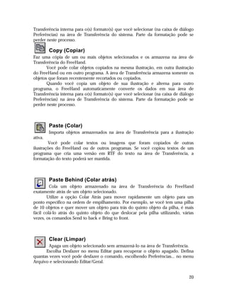 Transferência interna para o(s) formato(s) que você selecionar (na caixa de diálogo
Preferências) na área de Transferência do sistema. Parte da formatação pode se
perder neste processo.

Copy (Copiar)
Faz uma cópia de um ou mais objetos selecionados e os armazena na área de
Transferência do FreeHand.
Você pode colar objetos copiados na mesma ilustração, em outra ilustração
do FreeHand ou em outro programa. A área de Transferência armazena somente os
objetos que foram recentemente recortados ou copiados.
Quando você copia um objeto de sua ilustração e alterna para outro
programa, o FreeHand automaticamente converte os dados em sua área de
Transferência interna para o(s) formato(s) que você selecionar (na caixa de diálogo
Preferências) na área de Transferência do sistema. Parte da formatação pode se
perder neste processo.

Paste (Colar)
Importa objetos armazenados na área de Transferência para a ilustração
ativa.
Você pode colar textos ou imagens que foram copiados de outras
ilustrações do FreeHand ou de outros programas. Se você copiou textos de um
programa que cria uma versão em RTF do texto na área de Transferência, a
formatação do texto poderá ser mantida.

Paste Behind (Colar atrás)
Cola um objeto armazenado na área de Transferência do FreeHand
exatamente atrás de um objeto selecionado.
Utilize a opção Colar Atrás para mover rapidamente um objeto para um
ponto específico na ordem de empilhamento. Por exemplo, se você tem uma pilha
de 10 objetos e quer mover um objeto para trás do quinto objeto da pilha, é mais
fácil colá-lo atrás do quinto objeto do que deslocar pela pilha utilizando, várias
vezes, os comandos Send to back e Bring to front.

Clear (Limpar)
Apaga um objeto selecionado sem armazená-lo na área de Transferência.
Escolha Desfazer no menu Editar para recuperar o objeto apagado. Defina
quantas vezes você pode desfazer o comando, escolhendo Preferências... no menu
Arquivo e selecionando Editar/Geral.

20

 
