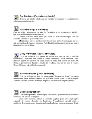 Cut Contents (Recortar conteúdo)
Remove um objeto colado em um caminho selecionado e o substitui sem
máscara em sua ilustração.

Paste Inside (Colar dentro)
Cola um objeto armazenado na área de Transferência em um caminho fechado,
que está selecionado em sua ilustração.
Utilize o comando Paste Inside para cortar ou mascarar um objeto com um
caminho fechado de qualquer formato .
Observação: Caso o caminho selecionado seja parte de um grupo ou não
seja um caminho fechado, o comando Paste Inside ficará em meio-tom e não estará
disponível no menu Editar.

Copy Attributes (Copiar atributos)
Copia os atributos dos objetos ou textos selecionados para a área de
transferência. Selecione um objeto e, então, selecione Copiar Atributos. Estes
atributos podem ser colados em outro objeto ou texto, sem definir um estilo. Os
atributos permanecem durante a sessão do FreeHand em uso até que o recurso
Copiar Atributos seja utilizado novamente.

Paste Attributes (Colar atributos)
Cola os atributos da área de transferência "Somente Atributos" no objeto
selecionado. Estes atributos podem ser aplicados várias vezes. A opção Copiar
Atributos deve ser utilizada antes que a opção Colar Atributos esteja disponível.

Duplicate (Duplicar)
Cria uma cópia exata de um objeto selecionado, posicionando-a levemente
deslocada em relação ao original.
Você pode, também, utilizar o comando Duplicar para fazer duplicações
especiais de objetos clonados ou duplicados. A duplicação especial copia a
seqüência de movimentos e transformações aplicados ao objeto selecionado desde

21

 