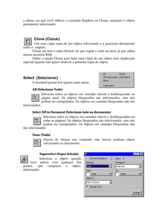 a última vez que você utilizou o comando Duplicar ou Clonar, enquanto o objeto
permanecer selecionado.

Clone (Clonar)
Cria uma cópia exata de um objeto selecionado e a posiciona diretamente
sobre o original.
Clonar um item é mais eficiente do que copiar e colar um item, já que utiliza
menos memória RAM.
Utilize a opção Clonar para fazer uma cópia de um objeto para duplicação
especial quando não quiser deslocar a primeira cópia do objeto.

Select (Selecionar)
O freehand possui três opções neste menu:
All (Selecionar Tudo)
Seleciona todos os objetos em camadas visíveis e desbloqueadas na
página atual. Os objetos bloqueados são selecionados, mas não
podem ser manipulados. Os objetos em camadas bloqueadas não são
selecionados.
Select All in Document (Selecionar tudo no documento)
Seleciona todos os objetos em camadas visíveis e desbloqueadas em
todas as páginas. Os objetos bloqueados são selecionados, mas não
podem ser manipulados. Os objetos em camadas bloqueadas não
são selecionados.
None (Nada)
Depois de efetuar este comando, não haverá nenhum objeto
selecionado no documento.
Superselect (Super Seleção)
Seleciona o objeto quando
você estiver com qualquer dos
pontos,
que
compõem
o
objeto,
selecionado.

22

 