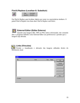 Find & Replace (Localizar & Substituir)

Use Find & Replace para localizar objetos por nome ou características similares. O
painél Find & Replace tem duas abas: Find & Replace and Select.

External Editor (Editor Externo)
Quando uma imagem LRG, TIFF ou PNG estiver selecionada, este comando
abre o programa definido como External Editor (no preferences) e permite que a
imagem seja alterada.

Links (Vínculos)
Permite a visualização e alteração das imagens utilizadas dentro do
documento atual.

23

 