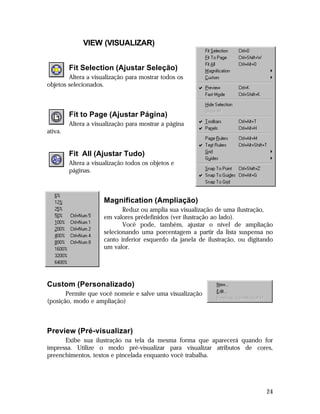 VIEW (VISUALIZAR)
Fit Selection (Ajustar Seleção)
Altera a visualização para mostrar todos os
objetos selecionados.

Fit to Page (Ajustar Página)
Altera a visualização para mostrar a página
ativa.

Fit All (Ajustar Tudo)
Altera a visualização todos os objetos e
páginas.

Magnification (Ampliação)
Reduz ou amplia sua visualização de uma ilustração,
em valores prédefinidos (ver ilustração ao lado).
Você pode, também, ajustar o nível de ampliação
selecionando uma porcentagem a partir da lista suspensa no
canto inferior esquerdo da janela de ilustração, ou digitando
um valor.

Custom (Personalizado)
Permite que você nomeie e salve uma visualização
(posição, modo e ampliação)

Preview (Pré-visualizar)
Exibe sua ilustração na tela da mesma forma que aparecerá quando for
impressa. Utilize o modo pré-visualizar para visualizar atributos de cores,
preenchimentos, textos e pincelada enquanto você trabalha.

24

 