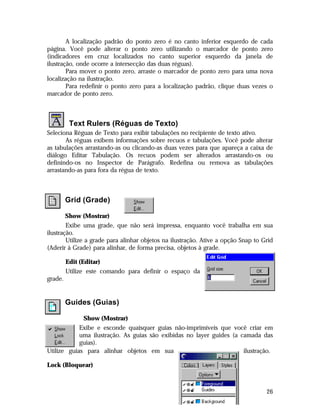 A localização padrão do ponto zero é no canto inferior esquerdo de cada
página. Você pode alterar o ponto zero utilizando o marcador de ponto zero
(indicadores em cruz localizados no canto superior esquerdo da janela de
ilustração, onde ocorre a intersecção das duas réguas).
Para mover o ponto zero, arraste o marcador de ponto zero para uma nova
localização na ilustração.
Para redefinir o ponto zero para a localização padrão, clique duas vezes o
marcador de ponto zero.

Text Rulers (Réguas de Texto)
Seleciona Réguas de Texto para exibir tabulações no recipiente de texto ativo.
As réguas exibem informações sobre recuos e tabulações. Você pode alterar
as tabulações arrastando-as ou clicando-as duas vezes para que apareça a caixa de
diálogo Editar Tabulação. Os recuos podem ser alterados arrastando-os ou
definindo-os no Inspector de Parágrafo. Redefina ou remova as tabulações
arrastando-as para fora da régua de texto.

Grid (Grade)
Show (Mostrar)
Exibe uma grade, que não será impressa, enquanto você trabalha em sua
ilustração.
Utilize a grade para alinhar objetos na ilustração. Ative a opção Snap to Grid
(Aderir à Grade) para alinhar, de forma precisa, objetos à grade.
Edit (Editar)
Utilize este comando para definir o espaço da
grade.

Guides (Guias)
Show (Mostrar)
Exibe e esconde quaisquer guias não-imprimíveis que você criar em
uma ilustração. As guias são exibidas no layer guides (a camada das
guias).
Utilize guias para alinhar objetos em sua
ilustração.
Lock (Bloquear)

26

 