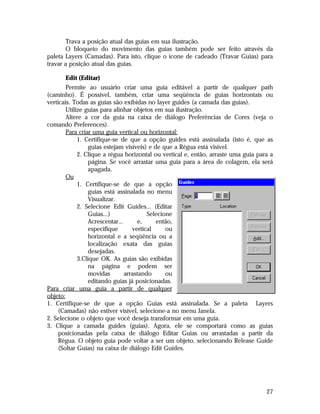 Trava a posição atual das guias em sua ilustração.
O bloqueio do movimento das guias também pode ser feito através da
paleta Layers (Camadas). Para isto, clique o ícone de cadeado (Travar Guias) para
travar a posição atual das guias.
Edit (Editar)
Permite ao usuário criar uma guia editável a partir de qualquer path
(caminho). É possível, também, criar uma seqüência de guias horizontais ou
verticais. Todas as guias são exibidas no layer guides (a camada das guias).
Utilize guias para alinhar objetos em sua ilustração.
Altere a cor da guia na caixa de diálogo Preferências de Cores (veja o
comando Preferences).
Para criar uma guia vertical ou horizontal:
1. Certifique-se de que a opção guides está assinalada (isto é, que as
guias estejam visíveis) e de que a Régua está visível.
2. Clique a régua horizontal ou vertical e, então, arraste uma guia para a
página. Se você arrastar uma guia para a área de colagem, ela será
apagada.
Ou
1. Certifique-se de que a opção
guias está assinalada no menu
Visualizar.
2. Selecione Edit Guides... (Editar
Guias...)
Selecione
Acrescentar...
e,
então,
especifique
vertical
ou
horizontal e a seqüência ou a
localização exata das guias
desejadas.
3.Clique OK. As guias são exibidas
na página e podem ser
movidas
arrastando
ou
editando guias já posicionadas.
Para criar uma guia a partir de qualquer
objeto:
1. Certifique-se de que a opção Guias está assinalada. Se a paleta Layers
(Camadas) não estiver visível, selecione-a no menu Janela.
2. Selecione o objeto que você deseja transformar em uma guia.
3. Clique a camada guides (guias). Agora, ele se comportará como as guias
posicionadas pela caixa de diálogo Editar Guias ou arrastadas a partir da
Régua. O objeto guia pode voltar a ser um objeto, selecionando Release Guide
(Soltar Guias) na caixa de diálogo Edit Guides.

27

 
