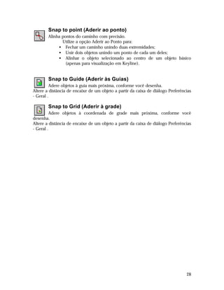 Snap to point (Aderir ao ponto)
Alinha pontos do caminho com precisão.
Utilize a opção Aderir ao Ponto para:
• Fechar um caminho unindo duas extremidades;
• Unir dois objetos unindo um ponto de cada um deles;
• Alinhar o objeto selecionado ao centro de um objeto básico
(apenas para visualização em Keyline).

Snap to Guide (Aderir às Guias)
Adere objetos à guia mais próxima, conforme você desenha.
Altere a distância de encaixe de um objeto a partir da caixa de diálogo Preferências
- Geral .

Snap to Grid (Aderir à grade)
Adere objetos à coordenada de grade mais próxima, conforme você
desenha.
Altere a distância de encaixe de um objeto a partir da caixa de diálogo Preferências
- Geral .

28

 