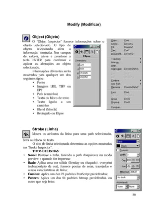 Modify (Modificar)
Object (Objeto)
O “Object Inspector” fornece informações sobre o
objeto selecionado. O tipo de
objeto
selecionado
afeta
a
informação mostrada. Nos campos
de valores, altere e pressione a
tecla ENTER para confirmar e
aplicar as alterações ao objeto
selecionado.
Informações diferentes serão
mostradas para qualquer um dos
seguintes tipos:
• Ponto
• Imagens LRG, TIFF ou
EPS
• Path (caminho)
• Texto ou bloco de texto
• Texto ligado a um
caminho
• Blend (Mescla)
• Retângulo ou Elipse

Stroke (Linha)
Mostra os atributos da linha para uma path selecionado,
letra ou bloco de texto.
O tipo de linha selecionada determina as opções mostradas
no “Stroke Inspector”.
TIPOS DE LINHAS:
• None: Remove a linha, fazendo o path disaparecer no modo
preview e quando for impressa;
• Basic: Aplica uma cor sólida (Benday ou chapado), overprint
(sobreposição da cor), fornece pontas de setas, tracejados e
outras características de linha;
• Custom: Aplica um dos 23 padrões PostScript predefinidos;
• Pattern: Aplica um dos 64 padrões bitmap predefinidos, ou
outro que seja feito;

29

 