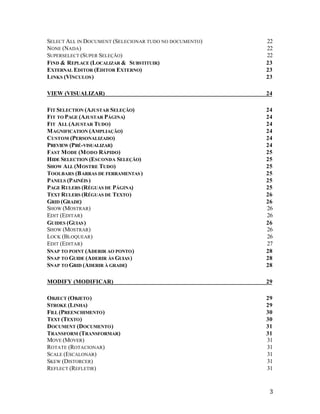 SELECT ALL IN DOCUMENT (SELECIONAR TUDO NO DOCUMENTO)
NONE (NADA)
SUPERSELECT (SUPER SELEÇÃO)
FIND & REPLACE (LOCALIZAR & SUBSTITUIR)
EXTERNAL EDITOR (EDITOR EXTERNO)
LINKS (VÍNCULOS )

22
22
22
23
23
23

VIEW (VISUALIZAR)

24

FIT SELECTION (AJUSTAR SELEÇÃO)
FIT TO PAGE (AJUSTAR PÁGINA)
FIT ALL (AJUSTAR TUDO)
M AGNIFICATION (AMPLIAÇÃO)
CUSTOM (PERSONALIZADO)
PREVIEW (PRÉ-VISUALIZAR)
FAST M ODE (M ODO RÁPIDO)
HIDE SELECTION (ESCONDA SELEÇÃO)
SHOW ALL (M OSTRE TUDO)
TOOLBARS (B ARRAS DE FERRAMENTAS )
PANELS (PAINÉIS )
PAGE RULERS (RÉGUAS DE PÁGINA)
TEXT RULERS (RÉGUAS DE TEXTO )
GRID (GRADE)
SHOW (MOSTRAR)
EDIT (EDITAR)
GUIDES (GUIAS )
SHOW (MOSTRAR)
LOCK (BLOQUEAR)
EDIT (EDITAR)
SNAP TO POINT (ADERIR AO PONTO )
SNAP TO GUIDE (ADERIR ÀS GUIAS )
SNAP TO GRID (ADERIR À GRADE)

24
24
24
24
24
24
25
25
25
25
25
25
26
26
26
26
26
26
26
27
28
28
28

MODIFY (MODIFICAR)

29

OBJECT (OBJETO )
STROKE (LINHA)
FILL (PREENCHIMENTO )
TEXT (TEXTO )
DOCUMENT (DOCUMENTO )
TRANSFORM (TRANSFORMAR)
MOVE (MOVER)
ROTATE (ROTACIONAR)
SCALE (ESCALONAR)
SKEW (DISTORCER)
REFLECT (REFLETIR)

29
29
30
30
31
31
31
31
31
31
31

3

 