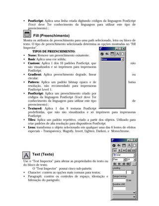 •

PostScript: Aplica uma linha criada digitando códigos da linguagem PostScript
(Você deve Ter conhecimento da linguagem para utilizar este tipo de
preencimento).;

Fill (Preenchimento)
Mostra os atributos de preenchimento para uma path selecionado, letra ou bloco de
texto. O tipo de preenchimento selecionada determina as opções mostradas no “Fill
Inspector”.
TIPOS DE PREENCHIMENTO:
• None: Remove um preenchimento exisatente;
• Basic Aplica uma cor sólida;
• Custom: Aplica 1 dos 10 padrões PostScript, que
não
são visualizados e só imprimem para impressoras
PostScript;
• Gradient: Aplica preenchimento degrade, linear
ou
circular;
• Pattern: Aplica um padrão bitmap opaco e de
baixa
resolução, não recomendado para impressoras
PostScript Level 1;
• PostScript: Aplica um preenchimento criado por
códigos da linguagem PostScript (Você deve Ter
conhecimento da linguagem para utilizar este tipo
de
preencimento).;
• Textured: Aplica 1 das 9 texturas PostScript
predefinidas, que não são visualizados e só imprimem para impressoras
PostScript;
• Tiles: Aplica um padrão repetitivo, criado a partir dos objetos. Utilizado para
criar padrões de alta resolução para dispositivos PostScript.
• Lens: transforma o objeto selecionado em qualquer uma das 6 lentes de efeitos
especiais – Transparency, Magnify, Invert, Lighten, Darken, e Monochrome.

Text (Texto)
Use o “Text Inspector” para alterar as propriedades do texto ou
do bloco de texto.
O “Text Inspector” possui cinco sub-painéis:
• Character: contém as opções mais comuns para textos;
• Paragraph: contém os controles de espaço, identação e
hifenação do parágrafo;

30

 