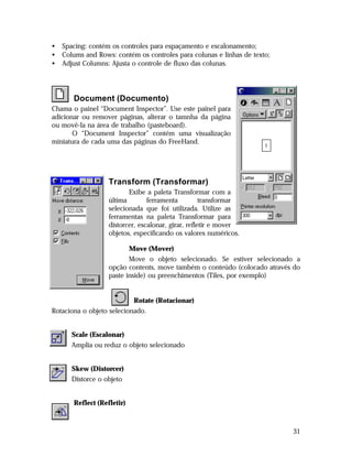 •
•
•

Spacing: contém os controles para espaçamento e escalonamento;
Colums and Rows: contém os controles para colunas e linhas de texto;
Adjust Columns: Ajusta o controle de fluxo das colunas.

Document (Documento)
Chama o painel “Document Inspector”. Use este painel para
adicionar ou remover páginas, alterar o tamnha da página
ou movê-la na área de trabalho (pasteboard).
O “Document Inspector” contém uma visualização
miniatura de cada uma das páginas do FreeHand.

Transform (Transformar)
Exibe a paleta Transformar com a
última
ferramenta
transformar
selecionada que foi utilizada. Utilize as
ferramentas na paleta Transformar para
distorcer, escalonar, girar, refletir e mover
objetos, especificando os valores numéricos.
Move (Mover)
Move o objeto selecionado. Se estiver selecionado a
opção contents, move também o conteúdo (colocado através do
paste inside) ou preenchimentos (Tiles, por exemplo)
Rotate (Rotacionar)
Rotaciona o objeto selecionado.
Scale (Escalonar)
Amplia ou reduz o objeto selecionado
Skew (Distorcer)
Distorce o objeto
Reflect (Refletir)

31

 