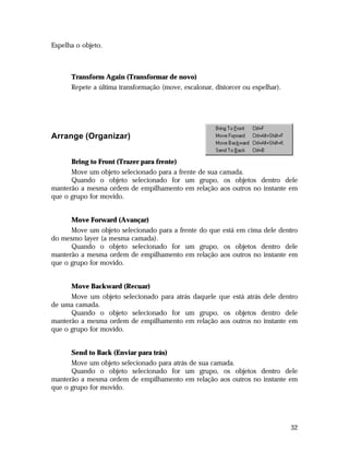 Espelha o objeto.

Transform Again (Transformar de novo)
Repete a última transformação (move, escalonar, distorcer ou espelhar).

Arrange (Organizar)
Bring to Front (Trazer para frente)
Move um objeto selecionado para a frente de sua camada.
Quando o objeto selecionado for um grupo, os objetos dentro dele
manterão a mesma ordem de empilhamento em relação aos outros no instante em
que o grupo for movido.
Move Forward (Avançar)
Move um objeto selecionado para a frente do que está em cima dele dentro
do mesmo layer (a mesma camada).
Quando o objeto selecionado for um grupo, os objetos dentro dele
manterão a mesma ordem de empilhamento em relação aos outros no instante em
que o grupo for movido.
Move Backward (Recuar)
Move um objeto selecionado para atrás daquele que está atrás dele dentro
de uma camada.
Quando o objeto selecionado for um grupo, os objetos dentro dele
manterão a mesma ordem de empilhamento em relação aos outros no instante em
que o grupo for movido.
Send to Back (Enviar para trás)
Move um objeto selecionado para atrás de sua camada.
Quando o objeto selecionado for um grupo, os objetos dentro dele
manterão a mesma ordem de empilhamento em relação aos outros no instante em
que o grupo for movido.

32

 