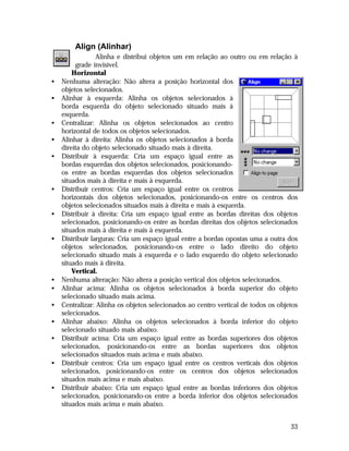 Align (Alinhar)

•
•
•
•
•

•
•
•

•
•
•
•
•
•
•

Alinha e distribui objetos um em relação ao outro ou em relação à
grade invisível.
Horizontal
Nenhuma alteração: Não altera a posição horizontal dos
objetos selecionados.
Alinhar à esquerda: Alinha os objetos selecionados à
borda esquerda do objeto selecionado situado mais à
esquerda.
Centralizar: Alinha os objetos selecionados ao centro
horizontal de todos os objetos selecionados.
Alinhar à direita: Alinha os objetos selecionados à borda
direita do objeto selecionado situado mais à direita.
Distribuir à esquerda: Cria um espaço igual entre as
bordas esquerdas dos objetos selecionados, posicionandoos entre as bordas esquerdas dos objetos selecionados
situados mais à direita e mais à esquerda.
Distribuir centros: Cria um espaço igual entre os centros
horizontais dos objetos selecionados, posicionando-os entre os centros dos
objetos selecionados situados mais à direita e mais à esquerda.
Distribuir à direita: Cria um espaço igual entre as bordas direitas dos objetos
selecionados, posicionando-os entre as bordas direitas dos objetos selecionados
situados mais à direita e mais à esquerda.
Distribuir larguras: Cria um espaço igual entre a bordas opostas uma a outra dos
objetos selecionados, posicionando-os entre o lado direito do objeto
selecionado situado mais à esquerda e o lado esquerdo do objeto selecionado
situado mais à direita.
Vertical.
Nenhuma alteração: Não altera a posição vertical dos objetos selecionados.
Alinhar acima: Alinha os objetos selecionados à borda superior do objeto
selecionado situado mais acima.
Centralizar: Alinha os objetos selecionados ao centro vertical de todos os objetos
selecionados.
Alinhar abaixo: Alinha os objetos selecionados à borda inferior do objeto
selecionado situado mais abaixo.
Distribuir acima: Cria um espaço igual entre as bordas superiores dos objetos
selecionados, posicionando-os entre as bordas superiores dos objetos
selecionados situados mais acima e mais abaixo.
Distribuir centros: Cria um espaço igual entre os centros verticais dos objetos
selecionados, posicionando-os entre os centros dos objetos selecionados
situados mais acima e mais abaixo.
Distribuir abaixo: Cria um espaço igual entre as bordas inferiores dos objetos
selecionados, posicionando-os entre a borda inferior dos objetos selecionados
situados mais acima e mais abaixo.
33

 