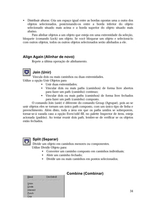 •

Distribuir alturas: Cria um espaço igual entre as bordas opostas uma a outra dos
objetos selecionados, posicionando-os entre a borda inferior do objeto
selecionado situado mais acima e a borda superior do objeto situado mais
abaixo.
Para alinhar objetos a um objeto que esteja em uma extremidade da seleção,
bloqueie (comando Lock) um objeto. Se você bloquear um objeto e selecioná-lo
com outros objetos, todos os outros objetos selecionados serão alinhados a ele.

Align Again (Alinhar de novo)
Repete a última operação de alinhamento.

Join (Unir)
Vincula dois ou mais caminhos ou duas extremidades.
Utilize a opção Unir Objetos para
• Unir duas extremidades;
• Vincular dois ou mais paths (caminhos) de forma livre abertos
para fazer um path (caminho) contínuo;
• Vincular dois ou mais paths (caminhos) de forma livre fechados
para fazer um path (caminho) composto.
O comando Join (unir) é diferente do comando Group (Agrupar), pois ao se
unir objetos eles se tornam um único path composto, com um único tipo de linha e
preenchimento. Além disto, toda a área em que os paths unidos se sobreporem,
tornar-se-á vazada caso a opção Even/odd fill, no palette Inspector de itens, esteja
acionada (padrão). Ao tentar reunir dois path, lembre-se de verificar se os objetos
estão fechados.

Split (Separar)
Divide um objeto em caminhos menores ou componentes.
Utilize Dividir Objeto para:
• Converter um caminho composto em caminhos individuais;
• Abrir um caminho fechado;
• Dividir um ou mais caminhos em pontos selecionados;

Combine (Combinar)

34

 