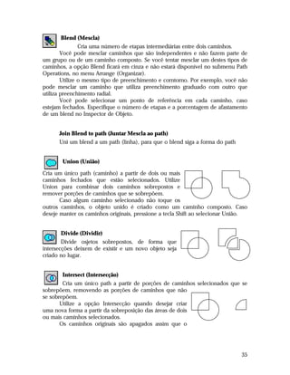 Blend (Mescla)
Cria uma número de etapas intermediárias entre dois caminhos.
Você pode mesclar caminhos que são independentes e não fazem parte de
um grupo ou de um caminho composto. Se você tentar mesclar um destes tipos de
caminhos, a opção Blend ficará em cinza e não estará disponível no submenu Path
Operations, no menu Arrange (Organizar).
Utilize o mesmo tipo de preenchimento e corntorno. Por exemplo, você não
pode mesclar um caminho que utiliza preenchimento graduado com outro que
utiliza preenchimento radial.
Você pode selecionar um ponto de referência em cada caminho, caso
estejam fechados. Especifique o número de etapas e a porcentagem de afastamento
de um blend no Inspector de Objeto.
Join Blend to path (Juntar Mescla ao path)
Uni um blend a um path (linha), para que o blend siga a forma do path
Union (União)
Cria um único path (caminho) a partir de dois ou mais
caminhos fechados que estão selecionados. Utilize
Union para combinar dois caminhos sobrepostos e
remover porções de caminhos que se sobrepõem.
Caso algum caminho selecionado não toque os
outros caminhos, o objeto unido é criado como um caminho composto. Caso
deseje manter os caminhos originais, pressione a tecla Shift ao selecionar União.
Divide (Dividir)
Divide osjetos sobrepostos, de forma que
intersecções deixem de existir e um novo objeto seja
criado no lugar.
Intersect (Intersecção)
Cria um único path a partir de porções de caminhos selecionados que se
sobrepõem, removendo as porções de caminhos que não
se sobrepõem.
Utilize a opção Intersecção quando desejar criar
uma nova forma a partir da sobreposição das áreas de dois
ou mais caminhos selecionados.
Os caminhos originais são apagados assim que o

35

 