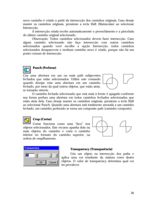 novo caminho é criado a partir da intersecção dos caminhos originais. Caso deseje
manter os caminhos originais, pressione a tecla Shift (Maiúsculas) ao selecionar
Intersecção.
A intersecção criada recebe automaticamente o preenchimento e a pincelada
do último caminho original selecionado.
Observação: Todos caminhos selecionados devem fazer intersecção. Caso
algum caminho selecionado não faça intersecção com outros caminhos
selecionados quando você escolhe a opção Intersecção, todos caminhos
selecionados desaparecem e nenhum caminho novo é criado, porque não há um
ponto comum de intersecção.

Punch (Perfurar)
Cria uma abertura em um ou mais path subjacentes
fechados que estão selecionados. Utilize este comando
quando desejar criar uma abertura em um caminho
fechado, por meio da qual outros objetos, que estão atrás,
se tornarão visíveis.
O caminho fechado selecionado que está mais à frente é apagado conforme
sua forma perfura uma abertura em todos caminhos fechados selecionados que
estão atrás dela. Caso deseje manter os caminhos originais, pressione a tecla Shift
ao selecionar Punch. Quando uma abertura está totalmente anexada a um caminho
fechado, um caminho perfurado se torna um composite path (caminho composto).
Crop (Cortar)
Cortar funciona como uma “faca” nos
objetos selecionados. Este recurso apanha dois ou
mais objetos do caminho e corta o caminho
inferior no formato do caminho superior, na
ordem de empilhamento.
Transparency (Transparência)
Cria um objeto na intersecção dos paths e
aplica uma cor resultante da mistura cores destes
objetos. O valor de transparency determina qual cor
irá prevalecer.

36

 