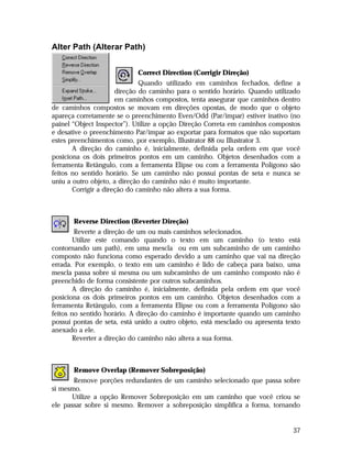 Alter Path (Alterar Path)
Correct Direction (Corrigir Direção)
Quando utilizado em caminhos fechados, define a
direção do caminho para o sentido horário. Quando utilizado
em caminhos compostos, tenta assegurar que caminhos dentro
de caminhos compostos se movam em direções opostas, de modo que o objeto
apareça corretamente se o preenchimento Even/Odd (Par/ímpar) estiver inativo (no
painel “Object Inspector”). Utilize a opção Direção Correta em caminhos compostos
e desative o preenchimento Par/ímpar ao exportar para formatos que não suportam
estes preenchimentos como, por exemplo, Illustrator 88 ou Illustrator 3.
A direção do caminho é, inicialmente, definida pela ordem em que você
posiciona os dois primeiros pontos em um caminho. Objetos desenhados com a
ferramenta Retângulo, com a ferramenta Elipse ou com a ferramenta Polígono são
feitos no sentido horário. Se um caminho não possui pontas de seta e nunca se
uniu a outro objeto, a direção do caminho não é muito importante.
Corrigir a direção do caminho não altera a sua forma.

Reverse Direction (Reverter Direção)
Reverte a direção de um ou mais caminhos selecionados.
Utilize este comando quando o texto em um caminho (o texto está
contornando um path), em uma mescla ou em um subcaminho de um caminho
composto não funciona como esperado devido a um caminho que vai na direção
errada. Por exemplo, o texto em um caminho é lido de cabeça para baixo, uma
mescla passa sobre si mesma ou um subcaminho de um caminho composto não é
preenchido de forma consistente por outros subcaminhos.
A direção do caminho é, inicialmente, definida pela ordem em que você
posiciona os dois primeiros pontos em um caminho. Objetos desenhados com a
ferramenta Retângulo, com a ferramenta Elipse ou com a ferramenta Polígono são
feitos no sentido horário. A direção do caminho é importante quando um caminho
possui pontas de seta, está unido a outro objeto, está mesclado ou apresenta texto
anexado a ele.
Reverter a direção do caminho não altera a sua forma.

Remove Overlap (Remover Sobreposição)
Remove porções redundantes de um caminho selecionado que passa sobre
si mesmo.
Utilize a opção Remover Sobreposição em um caminho que você criou se
ele passar sobre si mesmo. Remover a sobreposição simplifica a forma, tornando

37

 