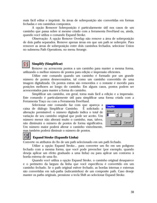 mais fácil editar e imprimir. As áreas de sobreposição são convertidas em formas
fechadas e em caminhos compostos.
A opção Remover Sobreposição é particularmente útil nos casos de um
caminho que passa sobre si mesmo criado com a ferramenta FreeHand ou, ainda,
quando você utiliza o comando Expand Stroke.
Observação: A opção Remove Overlap não remove a área de sobreposição
de dois paths separados. Remove apenas áreas em que um path se sobrepõe. Para
remover as áreas de sobreposição entre dois caminhos fechados, selecione Union
no submenu Path Operations, no menu Arrange.

Simplify (Simplificar)
Remove ou acrescenta pontos a um caminho para manter a mesma forma,
utilizando o melhor número de pontos para edição e impressão eficientes.
Utilize este comando quando um caminho é formado por um grande
número de pontos desnecessários, tal como um caminho convertido de uma
imagem digitalizada. Os pontos extras são removidos e o restante é movido para
posições melhores ao longo do caminho. Em alguns casos, pontos podem ser
acrescentados para manter a forma do caminho.
Simplificar um caminho, em geral, torna mais fácil a edição e a impressão.
Este comando é particularmente útil para simplificar uma forma criada com a
Ferramenta Traço ou com a Ferramenta FreeHand.
Selecionar este comando faz com que apareça a
caixa de diálogo Simplificar Caminho. É solicitado a
alteração permissível: o número digitado indica o total de
variação de seu caminho original que pode ser aceito. Um
número menor não alterará muito o caminho, mas, talvez,
não diminuirá o número de pontos de forma significativa.
Um número maior poderá alterar o caminho visivelmente,
mas também poderá diminuir o número de pontos.
Expand Stroke (Expandir Linha)
Converte os atributos do fio de um path selecionado em um path fechado.
Utilize a opção Expand Stroke... para converter um fio em um polígono
fechado com a mesma forma, que você pode preencher (por exemplo, quando
deseja aplicar um efeito graduado a uma linha) ou para aplicar um contorno à
borda externa de uma fio.
Quando você utiliza a opção Expand Stroke, o caminho original desaparece
e o perímetro da largura da linha que você especificou é convertido em um
caminho fechado. Se o path original estiver fechado, as bordas internas e externas
são convertidas em sub-paths (subcaminhos) de um composite path. Caso deseje
manter os paths originais, pressione a tecla Shift ao selecionar Expand Stroke.

38

 