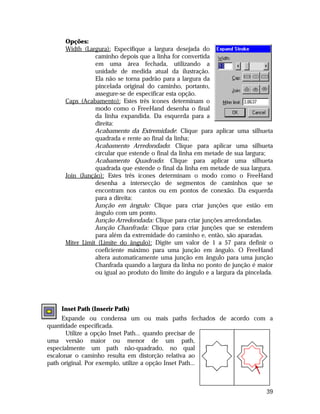 Opções:
Width (Largura): Especifique a largura desejada do
caminho depois que a linha for convertida
em uma área fechada, utilizando a
unidade de medida atual da ilustração.
Ela não se torna padrão para a largura da
pincelada original do caminho, portanto,
assegure-se de especificar esta opção.
Caps (Acabamento): Estes três ícones determinam o
modo como o FreeHand desenha o final
da linha expandida. Da esquerda para a
direita:
Acabamento da Extremidade: Clique para aplicar uma silhueta
quadrada e rente ao final da linha;
Acabamento Arredondado: Clique para aplicar uma silhueta
circular que estende o final da linha em metade de sua largura;
Acabamento Quadrado: Clique para aplicar uma silhueta
quadrada que estende o final da linha em metade de sua largura.
Join (Junção): Estes três ícones determinam o modo como o FreeHand
desenha a intersecção de segmentos de caminhos que se
encontram nos cantos ou em pontos de conexão. Da esquerda
para a direita:
Junção em ângulo: Clique para criar junções que estão em
ângulo com um ponto.
Junção Arredondada: Clique para criar junções arredondadas.
Junção Chanfrada: Clique para criar junções que se estendem
para além da extremidade do caminho e, então, são aparadas.
Miter Limit (Limite do ângulo): Digite um valor de 1 a 57 para definir o
coeficiente máximo para uma junção em ângulo. O FreeHand
altera automaticamente uma junção em ângulo para uma junção
Chanfrada quando a largura da linha no ponto de junção é maior
ou igual ao produto do limite do ângulo e a largura da pincelada.

Inset Path (Inserir Path)
Expande ou condensa um ou mais paths fechados de acordo com a
quantidade especificada.
Utilize a opção Inset Path... quando precisar de
uma versão maior ou menor de um path,
especialmente um path não-quadrado, no qual
escalonar o caminho resulta em distorção relativa ao
path original. Por exemplo, utilize a opção Inset Path...

39

 