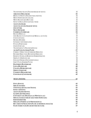 TRANSFORM AGAIN (TRANSFORMAR DE NOVO )
ARRANGE (ORGANIZAR)
BRING TO FRONT (TRAZER PARA FRENTE)
MOVE FORWARD (AVANÇAR)
MOVE BACKWARD (RECUAR)
SEND TO BACK (ENVIAR PARA TRÁS)
ALIGN (ALINHAR)
ALIGN AGAIN (ALINHAR DE NOVO )
J OIN (UNIR)
SPLIT (SEPARAR)
COMBINE (COMBINAR)
BLEND (MESCLA )
JOIN BLEND TO PATH (JUNTAR MESCLA AO PATH)
UNION (UNIÃO)
DIVIDE (DIVIDIR)
INTERSECT (INTERSECÇÃO)
P UNCH (P ERFURAR)
CROP (CORTAR)
TRANSPARENCY (TRANSPARÊNCIA)
ALTER PATH (ALTERAR PATH)
CORRECT DIRECTION (CORRIGIR DIREÇÃO)
REVERSE DIRECTION (REVERTER DIREÇÃO)
REMOVE OVERLAP (REMOVER SOBREPOSIÇÃO)
SIMPLIFY (SIMPLIFICAR)
EXPAND STROKE (EXPANDIR LINHA)
INSET P ATH (INSERIR P ATH)
RASTERIZE (RASTERIZAR)
LOCK (B LOQUEAR)
UNLOCK (DESBLOQUEAR)
GROUP (AGRUPAR)
UNGROUP (DESAGRUPAR)
CONSTRAIN (CONSTRUIR)

32
32
32
32
32
32
32
34
34
34
34
35
35
35
35
35
36
36
36
37
37
37
37
38
38
39
40
40
41
41
42
42

TEXT (TEXTO)

43

FONT (FONTE)
SIZE (TAMANHO )
TYPE STYLE (ESTILO DO TEXTO )
EFFECT (EFEITO )
ALIGN (ALINHAMENTO )
LEADING (ENTRELINHA)
CONVERT CASE (M AIÚSCULAS /M INÚSCULAS )
SPECIAL CHARACTERS (CARACTERES ESPECIAIS )
EDITOR (EDITOR)
SPELLING (VERIFICAÇÃO ORTOGRÁFICA)
RUN AROUND SELECTION (FLUIR AO REDOR DA SELEÇÃO)
FLOW INSIDE PATH (FLUIR DENTRO DO PATH)

43
43
43
44
44
44
44
44
45
46
47
47

4

 