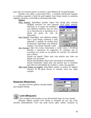 para criar um contorno interno ou externo a uma distância de um path irregular.
Quando você utiliza a opção Inset Path..., o caminho selecionado expande
ou condensa seguindo a borda do path original. Caso deseje manter os caminhos
originais, pressione a tecla Shift ao selecionar Inset Path.
Opções
Steps (Etapas): Especifique quantas etapas você deseja para executar
múltiplas inserções em uma operação. Você pode, também,
selecionar se as etapas são inseridas a
uma distância uniforme uma da outra
ou se elas parecem se aproximar ou se
afastar do ponto de vista do
observador.
Inset (Inserir): Especifique uma distância positiva
com a qual deseja condensar o path
utilizando a unidade de medida atual
da ilustração. Especifique uma distância
negativa, caso deseje expandir o path.
Join (Junção): Estes três ícones determinam o modo como o FreeHand
desenha a intersecção de segmentos de caminhos que se
encontram nos cantos ou em pontos de conexão. Da esquerda
para a direita:
Junção em ângulo: Clique para criar junções que estão em
ângulo com um ponto.
Junção Arredondada: Clique para criar junções arredondadas.
Junção Chanfrada: Clique para criar junções que se estendem
para além da extremidade do caminho e, então, são aparadas.
Miter Limit (Limite do ângulo): Especifique quanto os pontos de ângulos
menores de 90 graus devem se estender antes que sejam
cortados.

Rasterize (Rasterizar)
Use para converter gráficos vetoriais (paths)
para imagens bitmap.

Lock (Bloquear)
Fixa os objetos selecionados em um determinado lugar em uma camada.
Bloqueie objetos quando você deseja se assegurar de que não serão
movidos acidentalmente. Você não pode mover, girar, refletir, escalonar ou

40

 