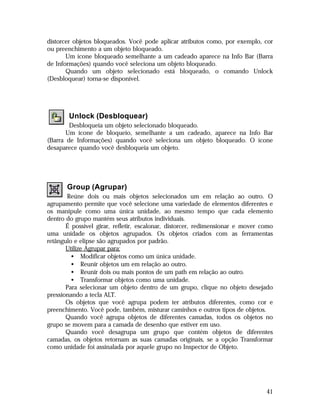 distorcer objetos bloqueados. Você pode aplicar atributos como, por exemplo, cor
ou preenchimento a um objeto bloqueado.
Um ícone bloqueado semelhante a um cadeado aparece na Info Bar (Barra
de Informações) quando você seleciona um objeto bloqueado.
Quando um objeto selecionado está bloqueado, o comando Unlock
(Desbloquear) torna-se disponível.

Unlock (Desbloquear)
Desbloqueia um objeto selecionado bloqueado.
Um ícone de bloqueio, semelhante a um cadeado, aparece na Info Bar
(Barra de Informações) quando você seleciona um objeto bloqueado. O ícone
desaparece quando você desbloqueia um objeto.

Group (Agrupar)
Reúne dois ou mais objetos selecionados um em relação ao outro. O
agrupamento permite que você selecione uma variedade de elementos diferentes e
os manipule como uma única unidade, ao mesmo tempo que cada elemento
dentro do grupo mantém seus atributos individuais.
É possível girar, refletir, escalonar, distorcer, redimensionar e mover como
uma unidade os objetos agrupados. Os objetos criados com as ferramentas
retângulo e elipse são agrupados por padrão.
Utilize Agrupar para:
• Modificar objetos como um única unidade.
• Reunir objetos um em relação ao outro.
• Reunir dois ou mais pontos de um path em relação ao outro.
• Transformar objetos como uma unidade.
Para selecionar um objeto dentro de um grupo, clique no objeto desejado
pressionando a tecla ALT.
Os objetos que você agrupa podem ter atributos diferentes, como cor e
preenchimento. Você pode, também, misturar caminhos e outros tipos de objetos.
Quando você agrupa objetos de diferentes camadas, todos os objetos no
grupo se movem para a camada de desenho que estiver em uso.
Quando você desagrupa um grupo que contém objetos de diferentes
camadas, os objetos retornam as suas camadas originais, se a opção Transformar
como unidade foi assinalada por aquele grupo no Inspector de Objeto.

41

 
