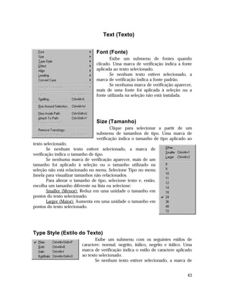 Text (Texto)
Font (Fonte)
Exibe um submenu de fontes quando
clicado. Uma marca de verificação indica a fonte
aplicada ao texto selecionado.
Se nenhum texto estiver selecionado, a
marca de verificação indica a fonte padrão.
Se nenhuma marca de verificação aparecer,
mais de uma fonte foi aplicada à seleção ou a
fonte utilizada na seleção não está instalada.

Size (Tamanho)
Clique para selecionar a partir de um
submenu de tamanhos de tipo. Uma marca de
verificação indica o tamanho de tipo aplicado ao
texto selecionado.
Se nenhum texto estiver selecionado, a marca de
verificação indica o tamanho de tipo.
Se nenhuma marca de verificação aparecer, mais de um
tamanho foi aplicado à seleção ou o tamanho utilizado na
seleção não está relacionado no menu. Selecione Tipo no menu
Janela para visualizar tamanhos não relacionados.
Para alterar o tamanho de tipo, selecione texto e, então,
escolha um tamanho diferente na lista ou selecione:
Smaller (Menor): Reduz em uma unidade o tamanho em
pontos do texto selecionado.
Larger (Maior): Aumenta em uma unidade o tamanho em
pontos do texto selecionado.

Type Style (Estilo do Texto)
Exibe um submenu com os seguintes estilos de
caractere: normal, negrito, itálico, negrito e itálico. Uma
marca de verificação indica o estilo de caractere aplicado
ao texto selecionado.
Se nenhum texto estiver selecionado, a marca de
43

 
