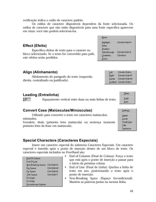 verificação indica o estilo de caractere padrão.
Os estilos de caractere disponíveis dependem da fonte selecionada. Os
estilos de caractere que não estão disponíveis para uma fonte específica aparecem
em cinza; você não poderá selecioná-los.

Effect (Efeito)
Especifica efeitos de texto para o caracter ou
bloco selecionado. Se o texto for convertido para path,
este efeitos serão perdidos.

Align (Alinhamento)
Alinhamento do parágrafo do texto (esquerda,
direita, centralizado ou justificado).

Leading (Entrelinha)
Espaçamento vertical entre duas ou mais linhas de texto.

Convert Case (Maiúsculas/Minúsculas)
Utilizado para converter o texto em caracteres maiúsculos,
minúsulos,
Versalete, título (primeira letra maiúscula) ou sentença (somente
primeira letra da frase em maiúscula).

Special Characters (Caracteres Especiais)
Insere um caractere especial do submenu Caracteres Especiais. Um caractere
especial é inserido após o ponto de inserção dentro de um bloco de texto. Os
caracteres especiais incluídos no FreeHand são:
• End of Columm (Final de Coluna): Força o texto
que está após o ponto de inserção a passar para
o início da próxima coluna.
• End of Line (Final de Linha): Quebra a linha de
texto em uso, posicionando o texto após o
ponto de inserção.
• Non-Breaking Space (Espaço Incondicional):
Mantém as palavras juntas na mesma linha.
44

 