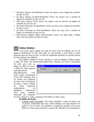 •
•
•
•
•
•

Em Space (Espaço de Quadratim): Insere um espaço com a largura do tamanho
de tipo em uso.
En Space (Espaço de Meio-Quadratim): Insere um espaço com a metade da
largura do tamanho de tipo em uso.
Thin Space (Espaço Fino): Insere um espaço com um décimo da largura do
tamanho de tipo em uso.
Em Dash (Travessão de Quadratim): Insere um traço com a largura do tamanho
de tipo em uso.
En Dash (Travessão de Meio-Quadratim): Insere um traço com a metade da
largura do tamanho de tipo em uso.
Discretionary Hyphen (Hífen Discricionário): Insere um hífen após a última
letra, antes da quebra de linha do texto.

Editor (Editor)
Você pode, agora, digitar seu texto em uma caixa de diálogo, em vez de
digitá-lo diretamente na tela. Isto pode ser útil quando o texto final é muito
pequeno para ser visto em tela, no nível de ampliação preferido ou quando blocos
de texto maiores são editados.
Para utilizar o Editor de Texto, selecione a caixa de diálogo “Utilizar sempre
o Editor de Texto” nas Preferências Editar/Texto. Quando você clica a ferramenta
de texto para criar ou
editar um bloco de texto,
o Editor de Texto aparece
automaticamente.
Alternativamente,
você
pode manter pressionada
a tecla ALT enquanto clica
ou arrasta um recipiente
de texto com a ferramenta
de texto e, então, o Editor
de
Texto
aparecerá
independente
do
parâmetro
Preferência.
Você
pode,
também,
selecionar um recipiente
de texto existente e, então, selecionar Text Editor no Menu Type.
No Editor de Texto:
• A opção "preto, 12 pontos": Você pode visualizar o texto em preto, com
12 pontos, assinalando esta caixa. Todos atributos, tal como tamanho em
pontos e cor de texto, são mantidos e reaplicados quando você sai do
Editor de Texto após pressionar a opção OK. Quando você desassinala a

45

 