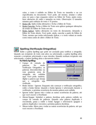 •
•
•

caixa, o texto é exibido no Editor de Texto no tamanho e na cor
especificados no documento. Você pode, até mesmo, arrastar e soltar
uma cor para o tipo enquanto estiver no Editor de Texto, assim como,
fazer alterações de estilo e tamanho no texto. Observação: O tamanho
máximo para exibição de texto é 72 pontos.
Botão OK: Aplica todas alterações e fecha o Editor de Texto.
Botão Cancelar: Fecha o Editor de Texto sem aplicar quaisquer alterações
da sessão do Editor de Texto em uso.
Botão Aplicar: Aplica alterações no texto do documento, deixando o
Editor de Texto aberto. Você pode, ainda, cancelar a partir do Editor de
Texto, mesmo que tenha selecionado Aplicar, e o texto voltará ao modo
como estava antes de abrir o Editor de Texto.

Spelling (Verificação Ortográfica)
Exibe a paleta Spelling que pode ser acessada para verificar a ortografia.
Quando um recipiente de texto está ativo ou selecionado, a paleta Spelling afeta
somente o recipiente selecionado e seus vínculos. Quando nenhum recipiente está
selecionado, a paleta Spelling afeta o documento inteiro.
Na Paleta Spelling:
• Campo de entrada de
palavras:
No
modo
Verificação Ortográfica, as
palavras desconhecidas ou
com possíveis erros de
ortografia são exibidas
aqui. Você pode, também,
digitar a palavra que deseja
que a ortografia seja
verificada.
• Botão Iniciar / Ignorar: Enquanto não começar a verificação ortográfica,
exibe o botão Iniciar. Quando o botão Ignorar é selecionado durante a
verificação, a próxima ocorrência da mesma palavra será exibida.
• Ignorar todas: Ignora esta e todas as outras ocorrências da palavra, até
que você encerre o FreeHand.
• Alterar/Apagar: Substitui a palavra duvidosa pela palavra exibida no
campo de entrada de palavras. Quando uma palavra duplicada é
encontrada, passa a exibir o botão Apagar e selecioná-lo apagará a
palavra duplicada e encontra a próxima palavra duvidosa.
• Alterar todas: Altera esta e todas as outras ocorrências da palavra, até que
você encerre o FreeHand.

46

 