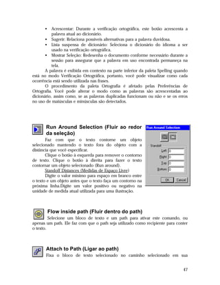•

Acrescentar: Durante a verificação ortográfica, este botão acrescenta a
palavra atual ao dicionário.
• Sugerir: Relaciona possíveis alternativas para a palavra duvidosa.
• Lista suspensa de dicionário: Seleciona o dicionário do idioma a ser
usado na verificação ortográfica.
• Mostrar Seleção: Redesenha o documento conforme necessário durante a
sessão para assegurar que a palavra em uso encontrada permaneça na
tela.
A palavra é exibida em contexto na parte inferior da paleta Spelling quando
está no modo Verificação Ortográfica, portanto, você pode visualizar como cada
ocorrência está sendo utilizada nas frases.
O procedimento da paleta Ortografia é afetado pelas Preferências de
Ortografia. Você pode alterar o modo como as palavras são acrescentadas ao
dicionário, assim como, se as palavras duplicadas funcionam ou não e se os erros
no uso de maiúsculas e minúsculas são detectados.

Run Around Selection (Fluir ao redor
da seleção)
Faz com que o texto contorne um objeto
selecionado mantendo o texto fora do objeto com a
distância que você especificar.
Clique o botão à esquerda para remover o contorno
de texto. Clique o botão à direita para fazer o texto
contornar um objeto selecionado (Run around).
Standoff Distances (Medidas de Espaço Livre)
Digite o valor mínimo para espaço em branco entre
o texto e um objeto antes que o texto faça um contorno na
próxima linha.Digite um valor positivo ou negativo na
unidade de medida atual utilizada para uma ilustração.

Flow inside path (Fluir dentro do path)
Selecione um bloco de texto e um path para ativar este comando, ou
apenas um path. Ele faz com que o path seja utilizado como recipiente para conter
o texto.

Attach to Path (Ligar ao path)
Fixa o bloco de texto selecionado no caminho selecionado em sua
47

 