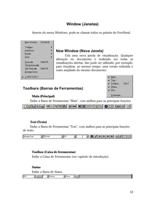 Window (Janelas)
Através do menu Windows, pode-se chamar todos os painéis do FreeHand.

New Window (Nova Janela)
Cria uma nova janela de visualização. Qualquer
alteração no documento é realizado em todas as
visualizações abertas. Isto pode ser utilizado, por exemplo,
para visualizar, ao mesmo tempo, uma versão reduzida e
outra ampliada do mesmo documento.

Toolbars (Barras de Ferramentas)
Main (Principal)
Exibe a Barra de Ferramentas “Main”, com atalhos para as principais funções.

Text (Texto)
Exibe a Barra de Ferramentas “Text”, com atalhos para as principais funções
de texto.

Toolbox (Caixa de ferramentas)
Exibe a Caixa de Ferramentas (ver capítulo de introdução).
Status
Exibe a Barra de Status

53

 