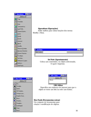 Operations (Operações)
Exibe atalhos para várias funções dos menus
Modify e Xtras.

Set Note (Apontamento)
Coloca um comentário, no objeto selecionado,
O qual é impresso.

URL Editor
Especifica um endereço de internet para que o
objeto se torne um link na rede (um botão).

Xtra Tools (Ferramentas extras)
Um conjunto de ferramentas para
criação e modificação de objetos.

56

 